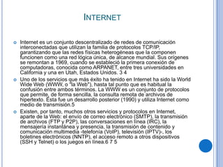 INTERNET

   Internet es un conjunto descentralizado de redes de comunicación
    interconectadas que utilizan la familia de protocolos TCP/IP,
    garantizando que las redes físicas heterogéneas que la componen
    funcionen como una red lógica única, de alcance mundial. Sus orígenes
    se remontan a 1969, cuando se estableció la primera conexión de
    computadoras, conocida como ARPANET, entre tres universidades en
    California y una en Utah, Estados Unidos. 3 4
   Uno de los servicios que más éxito ha tenido en Internet ha sido la World
    Wide Web (WWW, o "la Web"), hasta tal punto que es habitual la
    confusión entre ambos términos. La WWW es un conjunto de protocolos
    que permite, de forma sencilla, la consulta remota de archivos de
    hipertexto. Ésta fue un desarrollo posterior (1990) y utiliza Internet como
    medio de transmisión.5
   Existen, por tanto, muchos otros servicios y protocolos en Internet,
    aparte de la Web: el envío de correo electrónico (SMTP), la transmisión
    de archivos (FTP y P2P), las conversaciones en línea (IRC), la
    mensajería instantánea y presencia, la transmisión de contenido y
    comunicación multimedia -telefonía (VoIP), televisión (IPTV)-, los
    boletines electrónicos (NNTP), el acceso remoto a otros dispositivos
    (SSH y Telnet) o los juegos en línea.6 7 5
 