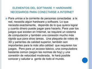 ELEMENTOS DEL SOFTWARE Y HARDWARE
     NECESARIOS PARA CONECTARSE A INTERNET

   Para unirse a la corriente de personas conectadas a la
    red, necesita algún hardware y software. Lo que
    necesita exactamente, depende de lo que quiera lograr
    y cuanto dinero puede pagar para hacerlo. Para usar los
    juegos que existen en Internet, se requiere un sistema
    de computación y también una conexión mucho más
    rápida que para otras tareas. Una plaqueta de video de
    3D y parlantes de calidad superior, también son
    importantes para la más alta calidad que requieren los
    juegos. Pero para un acceso básico, una computadora
    bastante común (según las normas de hoy) y una
    conexión de velocidad moderada, le hará posible
    conocer y saludar a gente de todo el mundo.
 