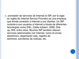     proveedor de servicios de Internet (o ISP, por la sigla
    en inglés de Internet Service Provider) es una empresa
    que brinda conexión a Internet a sus clientes. Un ISP
    conecta a sus usuarios a Internet a través de diferentes
    tecnologías como DSL, Cable módem, GSM, Dial-
    up, Wifi, entre otros. Muchos ISP también ofrecen
    servicios relacionados con Internet, como el correo
    electrónico, alojamiento web, registro de
    dominios, servidores de noticias, etc.
 