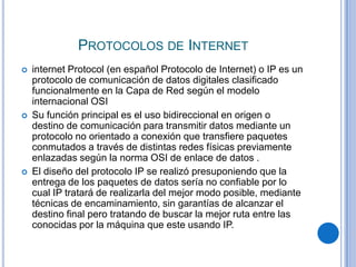 PROTOCOLOS DE INTERNET
   internet Protocol (en español Protocolo de Internet) o IP es un
    protocolo de comunicación de datos digitales clasificado
    funcionalmente en la Capa de Red según el modelo
    internacional OSI
   Su función principal es el uso bidireccional en origen o
    destino de comunicación para transmitir datos mediante un
    protocolo no orientado a conexión que transfiere paquetes
    conmutados a través de distintas redes físicas previamente
    enlazadas según la norma OSI de enlace de datos .
   El diseño del protocolo IP se realizó presuponiendo que la
    entrega de los paquetes de datos sería no confiable por lo
    cual IP tratará de realizarla del mejor modo posible, mediante
    técnicas de encaminamiento, sin garantías de alcanzar el
    destino final pero tratando de buscar la mejor ruta entre las
    conocidas por la máquina que este usando IP.
 