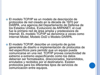    El modelo TCP/IP es un modelo de descripción de
    protocolos de red creado en la década de 1970 por
    DARPA, una agencia del Departamento de Defensa de
    los Estados Unidos. Evolucionó de ARPANET, el cual
    fue la primera red de área amplia y predecesora de
    Internet. EL modelo TCP/IP se denomina a veces como
    Internet Model, Modelo DoD o Modelo DARPA.

   El modelo TCP/IP, describe un conjunto de guías
    generales de diseño e implementación de protocolos de
    red específicos para permitir que un equipo pueda
    comunicarse en una red. TCP/IP provee conectividad de
    extremo a extremo especificando como los datos
    deberían ser formateados, direccionados, transmitidos,
    enrutados y recibidos por el destinatario. Existen
    protocolos para los diferentes tipos de servicios de
    comunicación entre equipos.
 