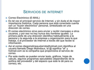 SERVICIOS DE INTERNET
   Correo Electrónico (E-MAIL)
   Es tal vez el principal servicio de Internet, y sin duda el de mayor
    importancia histórica. Cada persona que está conectada cuenta
    con un "buzón electrónico" personal, simbolizado en una
    dirección de correo.
   El correo electrónico sirve para enviar y recibir mensajes a otros
    usuarios, y por eso no hay nunca dos nombres iguales. La
    primera parte de una dirección identifica habitualmente a la
    persona y la segunda a la empresa u organización para la que
    trabaja, o al proveedor de Internet a través del que recibe la
    información.
   Así el correo diegomolineaux[arroba]hotmail.com identifica al
    usuario llamado Diego Molineaux, la @ significa "at" y
    hotmail.com es la compañía que proporciona el servicio de
    correo.
   Por este medio se pueden enviar texto, gráficos, hojas de
    calculo, algunos programas ejecutables (dependiendo de la
    política del proveedor y del espacio que este le dé para su
    correo), etc.
 