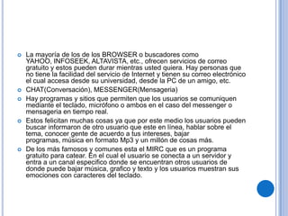   La mayoría de los de los BROWSER o buscadores como
    YAHOO, INFOSEEK, ALTAVISTA, etc., ofrecen servicios de correo
    gratuito y estos pueden durar mientras usted quiera. Hay personas que
    no tiene la facilidad del servicio de Internet y tienen su correo electrónico
    el cual accesa desde su universidad, desde la PC de un amigo, etc.
   CHAT(Conversación), MESSENGER(Mensageria)
   Hay programas y sitios que permiten que los usuarios se comuniquen
    mediante el teclado, micrófono o ambos en el caso del messenger o
    mensageria en tiempo real.
   Estos felicitan muchas cosas ya que por este medio los usuarios pueden
    buscar informaron de otro usuario que este en línea, hablar sobre el
    tema, conocer gente de acuerdo a tus intereses, bajar
    programas, música en formato Mp3 y un millón de cosas más.
   De los más famosos y comunes esta el MIRC que es un programa
    gratuito para catear. En el cual el usuario se conecta a un servidor y
    entra a un canal especifico donde se encuentran otros usuarios de
    donde puede bajar música, grafico y texto y los usuarios muestran sus
    emociones con caracteres del teclado.
 