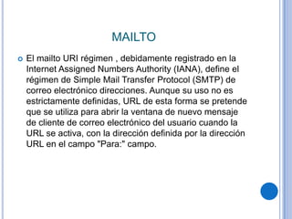 MAILTO
   El mailto URI régimen , debidamente registrado en la
    Internet Assigned Numbers Authority (IANA), define el
    régimen de Simple Mail Transfer Protocol (SMTP) de
    correo electrónico direcciones. Aunque su uso no es
    estrictamente definidas, URL de esta forma se pretende
    que se utiliza para abrir la ventana de nuevo mensaje
    de cliente de correo electrónico del usuario cuando la
    URL se activa, con la dirección definida por la dirección
    URL en el campo "Para:" campo.
 