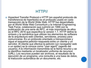 HTTP//
   Hypertext Transfer Protocol o HTTP (en español protocolo de
    transferencia de hipertexto) es el protocolo usado en cada
    transacción de la World Wide Web. HTTP fue desarrollado
    por el World Wide Web Consortium y la Internet Engineering
    Task Force, colaboración que culminó en 1999 con la
    publicación de una serie de RFC, el más importante de ellos
    es el RFC 2616 que especifica la versión 1.1. HTTP define la
    sintaxis y la semántica que utilizan los elementos de software
    de la arquitectura web (clientes, servidores, proxies) para
    comunicarse. Es un protocolo orientado a transacciones y
    sigue el esquema petición-respuesta entre un cliente y un
    servidor. Al cliente que efectúa la petición (un navegador web
    o un spider) se lo conoce como "user agent" (agente del
    usuario). A la información transmitida se la llama recurso y se
    la identifica mediante un localizador uniforme de recursos
    (URL). Los recursos pueden ser archivos, el resultado de la
    ejecución de un programa, una consulta a una base de datos,
    la traducción automática de un documento, etc.
 
