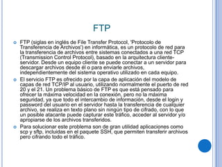 FTP
   FTP (siglas en inglés de File Transfer Protocol, 'Protocolo de
    Transferencia de Archivos') en informática, es un protocolo de red para
    la transferencia de archivos entre sistemas conectados a una red TCP
    (Transmission Control Protocol), basado en la arquitectura cliente-
    servidor. Desde un equipo cliente se puede conectar a un servidor para
    descargar archivos desde él o para enviarle archivos,
    independientemente del sistema operativo utilizado en cada equipo.
   El servicio FTP es ofrecido por la capa de aplicación del modelo de
    capas de red TCP/IP al usuario, utilizando normalmente el puerto de red
    20 y el 21. Un problema básico de FTP es que está pensado para
    ofrecer la máxima velocidad en la conexión, pero no la máxima
    seguridad, ya que todo el intercambio de información, desde el login y
    password del usuario en el servidor hasta la transferencia de cualquier
    archivo, se realiza en texto plano sin ningún tipo de cifrado, con lo que
    un posible atacante puede capturar este tráfico, acceder al servidor y/o
    apropiarse de los archivos transferidos.
   Para solucionar este problema son de gran utilidad aplicaciones como
    scp y sftp, incluidas en el paquete SSH, que permiten transferir archivos
    pero cifrando todo el tráfico.
 