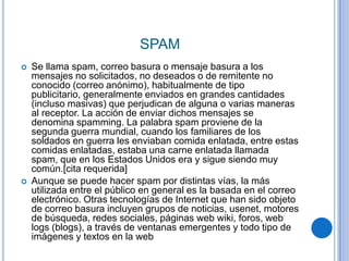 SPAM
   Se llama spam, correo basura o mensaje basura a los
    mensajes no solicitados, no deseados o de remitente no
    conocido (correo anónimo), habitualmente de tipo
    publicitario, generalmente enviados en grandes cantidades
    (incluso masivas) que perjudican de alguna o varias maneras
    al receptor. La acción de enviar dichos mensajes se
    denomina spamming. La palabra spam proviene de la
    segunda guerra mundial, cuando los familiares de los
    soldados en guerra les enviaban comida enlatada, entre estas
    comidas enlatadas, estaba una carne enlatada llamada
    spam, que en los Estados Unidos era y sigue siendo muy
    común.[cita requerida]
   Aunque se puede hacer spam por distintas vías, la más
    utilizada entre el público en general es la basada en el correo
    electrónico. Otras tecnologías de Internet que han sido objeto
    de correo basura incluyen grupos de noticias, usenet, motores
    de búsqueda, redes sociales, páginas web wiki, foros, web
    logs (blogs), a través de ventanas emergentes y todo tipo de
    imágenes y textos en la web
 