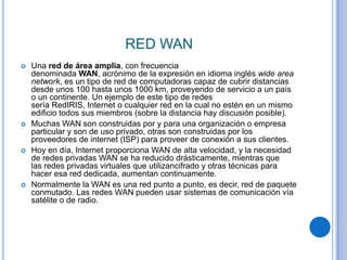 RED WAN
   Una red de área amplia, con frecuencia
    denominada WAN, acrónimo de la expresión en idioma inglés wide area
    network, es un tipo de red de computadoras capaz de cubrir distancias
    desde unos 100 hasta unos 1000 km, proveyendo de servicio a un país
    o un continente. Un ejemplo de este tipo de redes
    sería RedIRIS, Internet o cualquier red en la cual no estén en un mismo
    edificio todos sus miembros (sobre la distancia hay discusión posible).
   Muchas WAN son construidas por y para una organización o empresa
    particular y son de uso privado, otras son construidas por los
    proveedores de internet (ISP) para proveer de conexión a sus clientes.
   Hoy en día, Internet proporciona WAN de alta velocidad, y la necesidad
    de redes privadas WAN se ha reducido drásticamente, mientras que
    las redes privadas virtuales que utilizancifrado y otras técnicas para
    hacer esa red dedicada, aumentan continuamente.
   Normalmente la WAN es una red punto a punto, es decir, red de paquete
    conmutado. Las redes WAN pueden usar sistemas de comunicación vía
    satélite o de radio.
 