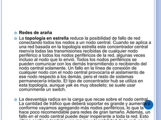    Redes de araña
   La topología en estrella reduce la posibilidad de fallo de red
    conectando todos los nodos a un nodo central. Cuando se aplica a
    una red basada en la topología estrella este concentrador central
    reenvía todas las transmisiones recibidas de cualquier nodo
    periférico a todos los nodos periféricos de la red, algunas veces
    incluso al nodo que lo envió. Todos los nodos periféricos se
    pueden comunicar con los demás transmitiendo o recibiendo del
    nodo central solamente. Un fallo en la línea de conexión de
    cualquier nodo con el nodo central provocaría el aislamiento de
    ese nodo respecto a los demás, pero el resto de sistemas
    permanecería intacto. El tipo de concentrador hub se utiliza en
    esta topología, aunque yak es muy obsoleto; se suele usar
    comúnmente un switch.

   La desventaja radica en la carga que recae sobre el nodo central.
    La cantidad de tráfico que deberá soportar es grande y aumentará
    conforme vayamos agregando más nodos periféricos, lo que la
    hace poco recomendable para redes de gran tamaño. Además, un
    fallo en el nodo central puede dejar inoperante a toda la red. Esto
 