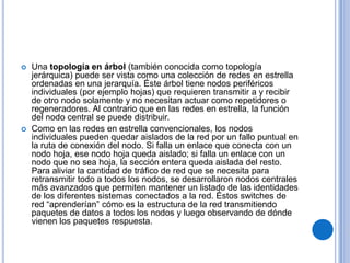    Una topología en árbol (también conocida como topología
    jerárquica) puede ser vista como una colección de redes en estrella
    ordenadas en una jerarquía. Éste árbol tiene nodos periféricos
    individuales (por ejemplo hojas) que requieren transmitir a y recibir
    de otro nodo solamente y no necesitan actuar como repetidores o
    regeneradores. Al contrario que en las redes en estrella, la función
    del nodo central se puede distribuir.
   Como en las redes en estrella convencionales, los nodos
    individuales pueden quedar aislados de la red por un fallo puntual en
    la ruta de conexión del nodo. Si falla un enlace que conecta con un
    nodo hoja, ese nodo hoja queda aislado; si falla un enlace con un
    nodo que no sea hoja, la sección entera queda aislada del resto.
    Para aliviar la cantidad de tráfico de red que se necesita para
    retransmitir todo a todos los nodos, se desarrollaron nodos centrales
    más avanzados que permiten mantener un listado de las identidades
    de los diferentes sistemas conectados a la red. Éstos switches de
    red “aprenderían” cómo es la estructura de la red transmitiendo
    paquetes de datos a todos los nodos y luego observando de dónde
    vienen los paquetes respuesta.
 