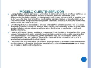 
               MODELO CLIENTE-SERVIDOR
    La arquitectura cliente-servidor es un modelo de aplicación distribuida en el que las tareas se
    reparten entre los proveedores de recursos o servicios, llamados servidores, y los
    demandantes, llamados clientes. Un cliente realiza peticiones a otro programa, el servidor, que
    le da respuesta. Esta idea también se puede aplicar a programas que se ejecutan sobre una
    sola computadora, aunque es más ventajosa en un sistema operativo multiusuario distribuido a
    través de una red de ordenadores.
   En esta arquitectura la capacidad de proceso está repartida entre los clientes y los servidores,
    aunque son más importantes las ventajas de tipo organizativo debidas a la centralización de la
    gestión de la información y la separación de responsabilidades, lo que facilita y clarifica el
    diseño del sistema.
   La separación entre cliente y servidor es una separación de tipo lógico, donde el servidor no se
    ejecuta necesariamente sobre una sola máquina ni es necesariamente un sólo programa. Los
    tipos específicos de servidores incluyen los servidores web, los servidores de archivo, los
    servidores del correo, etc. Mientras que sus propósitos varían de unos servicios a otros, la
    arquitectura básica seguirá siendo la misma.
   Una disposición muy común son los sistemas multicapa en los que el servidor se descompone
    en diferentes programas que pueden ser ejecutados por diferentes ordenadores aumentando
    así el grado de distribución del sistema.
 