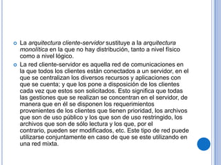    La arquitectura cliente-servidor sustituye a la arquitectura
    monolítica en la que no hay distribución, tanto a nivel físico
    como a nivel lógico.
   La red cliente-servidor es aquella red de comunicaciones en
    la que todos los clientes están conectados a un servidor, en el
    que se centralizan los diversos recursos y aplicaciones con
    que se cuenta; y que los pone a disposición de los clientes
    cada vez que estos son solicitados. Esto significa que todas
    las gestiones que se realizan se concentran en el servidor, de
    manera que en él se disponen los requerimientos
    provenientes de los clientes que tienen prioridad, los archivos
    que son de uso público y los que son de uso restringido, los
    archivos que son de sólo lectura y los que, por el
    contrario, pueden ser modificados, etc. Este tipo de red puede
    utilizarse conjuntamente en caso de que se este utilizando en
    una red mixta.
 