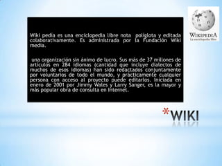 *
Wiki pedía es una enciclopedia libre nota políglota y editada
colaborativamente. Es administrada por la Fundación Wiki
media.
una organización sin ánimo de lucro. Sus más de 37 millones de
artículos en 284 idiomas (cantidad que incluye dialectos de
muchos de esos idiomas) han sido redactados conjuntamente
por voluntarios de todo el mundo, y prácticamente cualquier
persona con acceso al proyecto puede editarlos. Iniciada en
enero de 2001 por Jimmy Wales y Larry Sanger, es la mayor y
más popular obra de consulta en Internet.
 