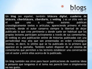 *
Un blog (en español, también bitácora digital, cuaderno de
bitácora, ciberbitácora, ciberdiario, o weblog ) es un sitio web en
el que uno o varios autores publican
cronológicamente textos o artículos, apareciendo primero el más
reciente, donde el autor conserva siempre la libertad de dejar
publicado lo que crea pertinente y donde suele ser habitual que los
propios lectores participen activamente a través de sus comentarios.
El weblog es una publicación online de historias publicadas con una
periodicidad muy alta que son presentadas en orden cronológico
inverso, es decir, lo último que se ha publicado es lo primero que
aparece en la pantalla. También suelen disponer de un sistema de
comentarios que permiten a los lectores establecer una conversación
con el autor y entre ellos acerca de lo publicado.
Un blog también nos sirve para hacer publicaciones de nuestras ideas
o pensares que tengamos si el tema nos pareció bien o simplemente
no nos gusto.
 