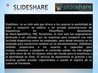 *
SlideShare es un sitio web que ofrece a los usuarios la posibilidad de
subir y compartir en público o en privado presentaciones de
diapositivas en PowerPoint, documentos
de Word,OpenOffice, PDF, Portafolios. El sitio web fue originalmente
destinado a ser utilizado por las empresas para compartir con más
facilidad diapositivas entre los empleados, pero desde entonces se ha
ampliado para convertirse también en un entretenimiento. SlideShare
también proporciona a los usuarios la capacidad para
evaluar, comentar, y compartir el contenido subido. Ha sido elegido
en 2010 entre de los 10 mejores sitios del mundo para la enseñanza y
el aprendizaje en línea. El servicio de alojamiento es gratuito y los
usuarios pueden acceder registrándose o usando el registro de su
cuenta de Facebook.
 