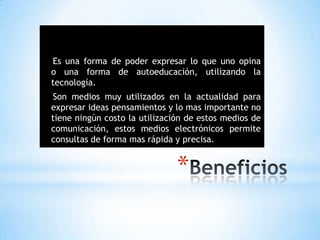 *
Es una forma de poder expresar lo que uno opina
o una forma de autoeducación, utilizando la
tecnología.
Son medios muy utilizados en la actualidad para
expresar ideas pensamientos y lo mas importante no
tiene ningún costo la utilización de estos medios de
comunicación, estos medios electrónicos permite
consultas de forma mas rápida y precisa.
 