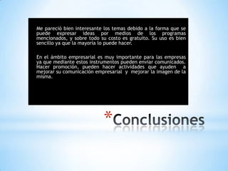 *
Me pareció bien interesante los temas debido a la forma que se
puede expresar ideas por medios de los programas
mencionados, y sobre todo su costo es gratuito. Su uso es bien
sencillo ya que la mayoría lo puede hacer.
En el ámbito empresarial es muy importante para las empresas
ya que mediante estos instrumentos pueden enviar comunicados.
Hacer promoción, pueden hacer actividades que ayuden a
mejorar su comunicación empresarial y mejorar la imagen de la
misma.
 