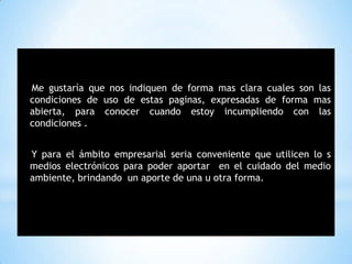 *
Me gustaría que nos indiquen de forma mas clara cuales son las
condiciones de uso de estas paginas, expresadas de forma mas
abierta, para conocer cuando estoy incumpliendo con las
condiciones .
Y para el ámbito empresarial seria conveniente que utilicen lo s
medios electrónicos para poder aportar en el cuidado del medio
ambiente, brindando un aporte de una u otra forma.
 