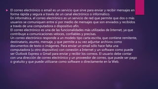  El correo electrónico o email es un servicio que sirve para enviar y recibir mensajes en
forma rápida y segura a través de un canal electrónico o informático.
En informática, el correo electrónico es un servicio de red que permite que dos o más
usuarios se comuniquen entre sí por medio de mensajes que son enviados y recibidos
a través de una computadora o dispositivo afín.
El correo electrónico es una de las funcionalidades más utilizadas de Internet, ya que
contribuye a comunicaciones veloces, confiables y precisas.
Un correo electrónico responde a un modelo tipo carta escrita, que contiene remitente,
destinatario, asunto, mensaje, y que permite a su vez adjuntar archivos como
documentos de texto o imágenes. Para enviar un email sólo hace falta una
computadora (u otro dispositivo) con conexión a Internet y un software como puede
ser Outlook Express o Gmail para enviar y recibir los correos. El usuario debe contar
con una dirección de correo electrónico y un proveedor de correo, que puede ser pago
o gratuito y que puede utilizarse como software o directamente en la Web.
 