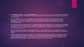  Un navegador web (en inglés, web browser) es un software, aplicación o programa que permite el acceso
a la Web, interpretando la información de distintos tipos de archivos y sitios web para que estos puedan
ser visualizados.
 La funcionalidad básica de un navegador web es permitir la visualización de documentos de texto,
posiblemente con recursos multimedia incrustados. Además, permite visitar páginas web y hacer
actividades en ella, es decir, enlazar un sitio con otro, imprimir, enviar y recibir correo, entre otras
funcionalidades más.
 Los documentos que se muestran en un navegador pueden estar ubicados en la computadora donde está
el usuario y también pueden estar en cualquier otro dispositivo conectado en la computadora del usuario
o a través de Internet, y que tenga los recursos necesarios para la transmisión de los documentos
(un software servidor web).
 Tales documentos, comúnmente denominados páginas web, poseen hiperenlaces o hipervínculos que
enlazan una porción de texto o una imagen a otro documento, normalmente relacionado con el texto o la
imagen.
 El seguimiento de enlaces de una página a otra, ubicada en cualquier computadora conectada a Internet,
se llama navegación, de donde se origina el nombre navegador (aplicado tanto para el programa como
para la persona que lo utiliza, a la cual también se le llama cibernauta). Por otro lado, hojeador es una
traducción literal del original en inglés, browser, aunque su uso es minoritario.
 