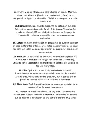 integrados y, entre otras cosas, para fabricar un tipo de Memoria
de Acceso Aleatorio (Random Access Memory, RAM) de la
computadora digital. Un dispositivo CMOS está compuesto por dos
transistores.
18. COBOL: El lenguaje COBOL (acrónimo de COmmon Business-
Oriented Language, Lenguaje Común Orientado a Negocios) fue
creado en el año 1959 con el objetivo de crear un lenguaje de
programación universal que pudiera ser usado en cualquier
ordenador.
19. Datos: Los datos que utilizan los programas se pueden clasificar
en base a diferentes criterios. Uno de los más significativos es aquel
que dice que todos los datos que utilizan los programas son simples
o compuestos.
20. ENIAC: es un acrónimo de Electronic Numerical Integrator And
Computer (Computador e Integrador Numérico Electrónico),
utilizada por el Laboratorio de Investigación Balística del Ejército de
los Estados Unidos.
21. Fibra óptica: es un medio de transmisión empleado
habitualmente en redes de datos; un hilo muy fino de material
transparente, vidrio o materiales plásticos, por el que se envían
pulsos de luz que representan los datos a transmitir.
22. Disco duro: Es el dispositivo donde se almacena los datos de la
computadora de forma permanente
23. Firewall: es un sistema básico de seguridad que debemos
utilizar para nuestra conexión a internet. Es un sistema de defensa
que se basa en la instalación de una barrera entre tu PC y la red
 