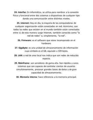 24. Interfaz: En informática, se utiliza para nombrar a la conexión
física y funcional entre dos sistemas o dispositivos de cualquier tipo
dando una comunicación entre distintos niveles.
25. Internet: Hoy en día, la mayoría de las computadoras de
cualquier organización están conectadas en red. Asimismo, casi
todas las redes que existen en el mundo también están conectadas
entre sí; de esta manera surge Internet, también conocida como "la
red de redes" o, simplemente, "la red".
26. Firmware: es el software que viene incomparado en el
hardware.
27. Gigabyte: es una unidad de almacenamiento de información
cuyo símbolo es el GB, equivale a 109 bytes.
28. LAN: o red de area local nos indica que son redes de reducido
espacio.
29. Mainframe: son servidores de gama alta. Son rápidos y caros
sistemas que son capaces de controlar cientos de usuarios
simultáneamente, procesar grandes bases de datos y de gran
capacidad de almacenamiento.
30. Memoria interna: hace referencia a la memoria principal.
 