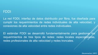 FDDI
La red FDDI, interfaz de datos distribuido por fibra, fue diseñada para
cumplir los requerimientos de redes individuales de alta velocidad, y
conexiones de alta velocidad entre redes individuales.
El estándar FDDI se desarrolló fundamentalmente para gestionar los
requerimientos de tres tipos de redes: redes locales especializadas,
redes profesionales de alta velocidad y redes troncales.
(Nunemacher, 1997)
 