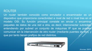 ROUTER
Un router también conocido como enrutador o encaminador es un
dispositivo que proporciona conectividad a nivel de red o nivel tres en el
modelo OSI. Su función principal consiste en enviar o encaminar
paquetes de datos de una red a otra, es decir, interconectar subredes,
entendiendo por subred un conjunto de máquinas IP que se pueden
comunicar sin la intervención de otro router (mediante puentes de red), y
que por tanto tienen prefijos de red distintos.
(Kurose, 2007)
 