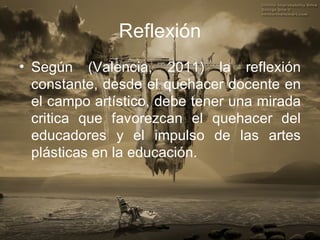 Reflexión
• Según (Valencia, 2011) la reflexión
  constante, desde el quehacer docente en
  el campo artístico, debe tener una mirada
  critica que favorezcan el quehacer del
  educadores y el impulso de las artes
  plásticas en la educación.
 