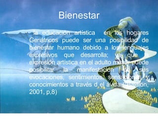 Bienestar
•     la educación artística en los hogares
    Geriátricos puede ser una posibilidad de
    bienestar humano debido a los lenguajes
    expresivos que desarrolla; ya que la
    expresión artística en el adulto mayor puede
    posibilitar la manifestación de sus
    evocaciones, sentimientos, sensaciones y
    conocimientos a través d el ávida ( Baldion,
    2001, p,8)
 