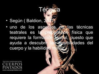 Técnica
• Según ( Baldion, 2011)
• uno de los aspectos de las técnicas
  teatrales es la preparación física que
  requiere la formación teatral, puesto que
  ayuda a descubrir las posibilidades del
  cuerpo y la habilidad motriz.
 