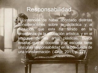 Responsabilidad
• la intención de haber abordado distintas
 consideraciones sobre la didáctica y al
 evolución que esta ha tenido en la
 enseñanza de la educación artística, y en el
 lenguaje de las artes plásticas, busca
 resaltar que el docente y al escuela tiene
 una gran responsabilidad en la búsqueda de
 una transformación ( Cruz, 2011, p. 27)
 