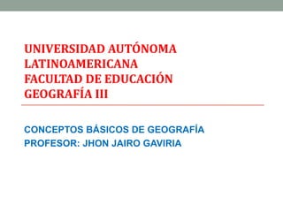 UNIVERSIDAD AUTÓNOMA
LATINOAMERICANA
FACULTAD DE EDUCACIÓN
GEOGRAFÍA III

CONCEPTOS BÁSICOS DE GEOGRAFÍA
PROFESOR: JHON JAIRO GAVIRIA
 