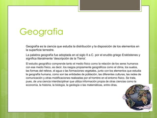 Geografia
 Geografía es la ciencia que estudia la distribución y la disposición de los elementos en
 la superficie terrestre.
 La palabra geografía fue adoptada en el siglo II a.C. por el erudito griego Eratóstenes y
 significa literalmente 'descripción de la Tierra'.
 El estudio geográfico comprende tanto el medio físico como la relación de los seres humanos
 con ese medio físico, es decir, los rasgos propiamente geográficos como el clima, los suelos,
 las formas del relieve, el agua o las formaciones vegetales, junto con los elementos que estudia
 la geografía humana, como son las entidades de población, las diferentes culturas, las redes de
 comunicación y otras modificaciones realizadas por el hombre en el entorno físico. Se trata,
 pues, de una ciencia interdisciplinar que utiliza información propia de otras ciencias como la
 economía, la historia, la biología, la geología o las matemáticas, entre otras.
 