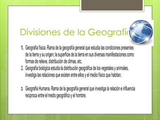 Divisiones de la Geografía
1. Geografía física. Rama de la geografía general que estudia las condiciones presentes
   de la tierra y su origen; la superficie de la tierra en sus diversas manifestaciones como
   formas de relieve, distribución de climas, etc.
2. Geografía biológica estudia la distribución geográfica de los vegetales y animales,
   investiga las relaciones que existen entre ellos y el medio físico que habitan.

3.   Geografía Humana. Rama de la geografía general que investiga la relación e influencia
     reciproca entre el medio geográfico y el hombre.
 