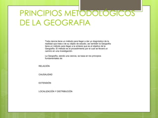 PRINCIPIOS METODOLÓGICOS
DE LA GEOGRAFIA

        Toda ciencia tiene un método para llegar a dar un diagnóstico de la
        realidad que trata o de su objeto de estudio, así también la Geografía
        tiene un método para llegar a la síntesis que es el objetivo de la
        Geografía. El método es el procedimiento por el cual se llevará un
        camino en una investigación.

        La Geografía, siendo una ciencia, se basa en los principios
        fundamentales de:


   RELACIÓN


   CAUSALIDAD


   EXTENSIÓN


   LOCALIZACIÓN Y DISTRIBUCIÓN
 