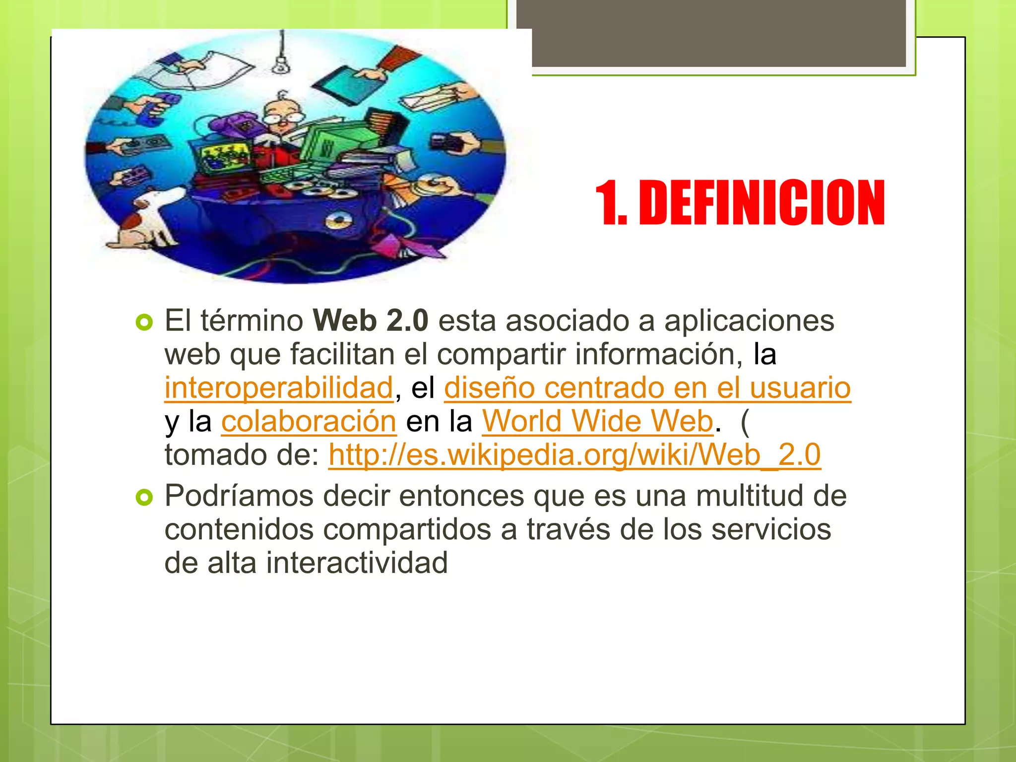1. DEFINICION
El término Web 2.0 esta asociado a aplicaciones
web que facilitan el compartir información, la
interoperabilidad, el diseño centrado en el usuario
y la colaboración en la World Wide Web. (
tomado de: http://es.wikipedia.org/wiki/Web_2.0
Podríamos decir entonces que es una multitud de
contenidos compartidos a través de los servicios
de alta interactividad