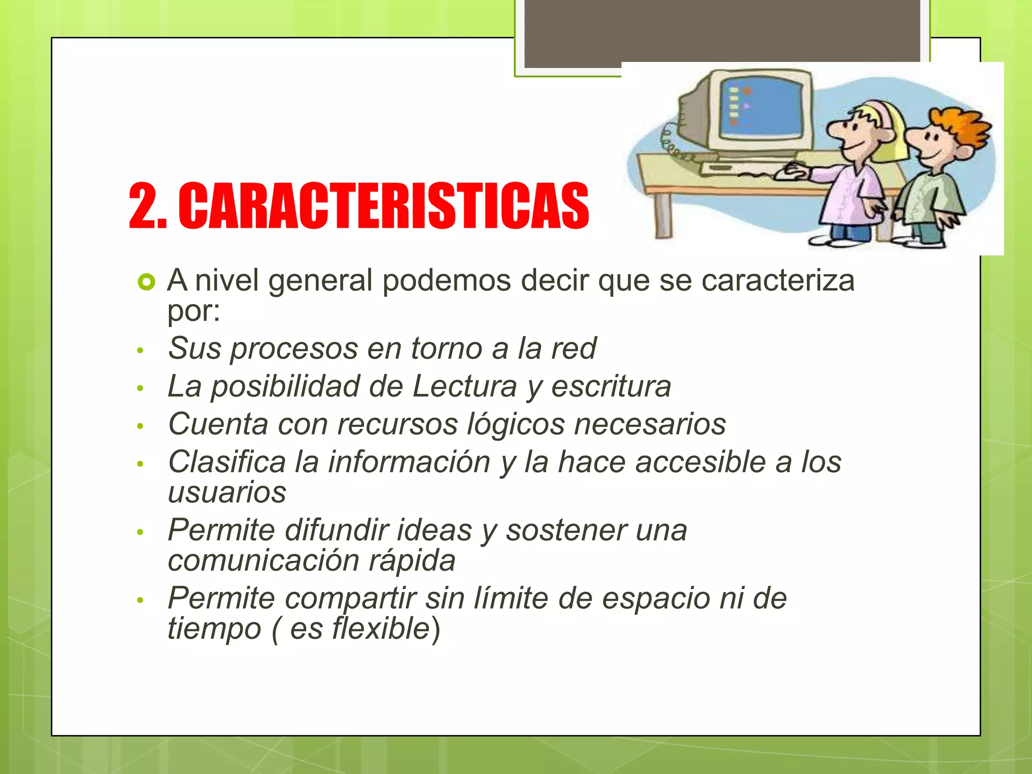 2. CARACTERISTICAS
A nivel general podemos decir que se caracteriza
por:
• Sus procesos en torno a la red
• La posibilidad de Lectura y escritura
• Cuenta con recursos lógicos necesarios
• Clasifica la información y la hace accesible a los
usuarios
• Permite difundir ideas y sostener una
comunicación rápida
• Permite compartir sin límite de espacio ni de
tiempo ( es flexible)