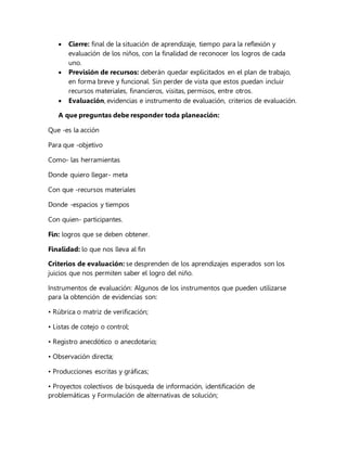  Cierre: final de la situación de aprendizaje, tiempo para la reflexión y
evaluación de los niños, con la finalidad de reconocer los logros de cada
uno.
 Previsión de recursos: deberán quedar explicitados en el plan de trabajo,
en forma breve y funcional. Sin perder de vista que estos puedan incluir
recursos materiales, financieros, visitas, permisos, entre otros.
 Evaluación, evidencias e instrumento de evaluación, criterios de evaluación.
A que preguntas debe responder toda planeación:
Que -es la acción
Para que -objetivo
Como- las herramientas
Donde quiero llegar- meta
Con que -recursos materiales
Donde -espacios y tiempos
Con quien- participantes.
Fin: logros que se deben obtener.
Finalidad: lo que nos lleva al fin
Criterios de evaluación: se desprenden de los aprendizajes esperados son los
juicios que nos permiten saber el logro del niño.
Instrumentos de evaluación: Algunos de los instrumentos que pueden utilizarse
para la obtención de evidencias son:
• Rúbrica o matriz de verificación;
• Listas de cotejo o control;
• Registro anecdótico o anecdotario;
• Observación directa;
• Producciones escritas y gráficas;
• Proyectos colectivos de búsqueda de información, identificación de
problemáticas y Formulación de alternativas de solución;
 