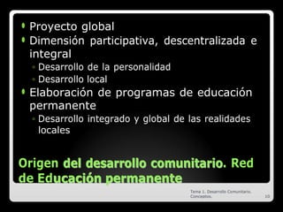⚫ Proyecto global
⚫ Dimensión participativa, descentralizada e
integral
◦ Desarrollo de la personalidad
◦ Desarrollo local
⚫ Elaboración de programas de educación
permanente
◦ Desarrollo integrado y global de las realidades
locales
Origen d
de
el
l d
de
es
sa
ar
rr
ro
ol
ll
lo
o c
co
om
mu
un
ni
it
ta
ar
ri
io
o. Red
de Edu
uc
ca
ac
ci
ió
ón
n p
pe
er
rm
ma
an
ne
en
nt
te
e
Tema 1. Desarrollo Comunitario.
Conceptos. 10
 