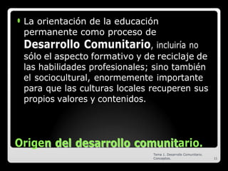 ⚫ La orientación de la educación
permanente como proceso de
Desarrollo Comunitario, incluiría no
sólo el aspecto formativo y de reciclaje de
las habilidades profesionales; sino también
el sociocultural, enormemente importante
para que las culturas locales recuperen sus
propios valores y contenidos.
Origen
n d
de
el
l d
de
es
sa
ar
rr
ro
ol
ll
lo
o c
co
om
mu
un
ni
it
tario.
Tema 1. Desarrollo Comunitario.
Conceptos. 11
 