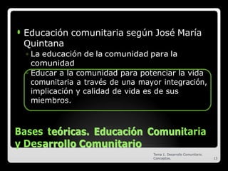 ⚫ Educación comunitaria según José María
Quintana
◦ La educación de la comunidad para la
comunidad
◦ Educar a la comunidad para potenciar la vida
comunitaria a través de una mayor integración,
implicación y calidad de vida es de sus
miembros.
Bases te
eó
ór
ri
ic
ca
as
s.
. E
Ed
du
uc
ca
ac
ci
ió
ón
n C
Co
om
mu
un
ni
itaria
y Desa
ar
rr
ro
ol
ll
lo
o C
Co
om
mu
un
ni
it
ta
ar
ri
io
o
Tema 1. Desarrollo Comunitario.
Conceptos. 13
 