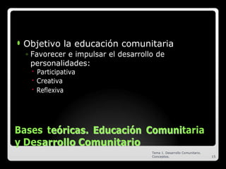 ⚫ Objetivo la educación comunitaria
◦ Favorecer e impulsar el desarrollo de
personalidades:
🞄 Participativa
🞄 Creativa
🞄 Reflexiva
Bases te
eó
ór
ri
ic
ca
as
s.
. E
Ed
du
uc
ca
ac
ci
ió
ón
n C
Co
om
mu
un
ni
itaria
y Desa
ar
rr
ro
ol
ll
lo
o C
Co
om
mu
un
ni
it
ta
ar
ri
io
o
Tema 1. Desarrollo Comunitario.
Conceptos. 15
 
