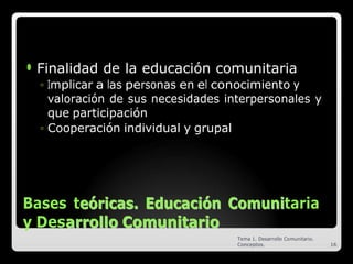 ⚫ Finalidad de la educación comunitaria
◦ Implicar a las personas en el conocimiento y
valoración de sus necesidades interpersonales y
que participación
◦ Cooperación individual y grupal
Bases te
eó
ór
ri
ic
ca
as
s.
. E
Ed
du
uc
ca
ac
ci
ió
ón
n C
Co
om
mu
un
ni
itaria
y Desa
ar
rr
ro
ol
ll
lo
o C
Co
om
mu
un
ni
it
ta
ar
ri
io
o
Tema 1. Desarrollo Comunitario.
Conceptos. 16
 