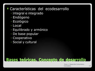 ⚫ Características del ecodesarrollo
◦ Integral e integrado
◦ Endógeno
◦ Ecológico
◦ Local
◦ Equilibrado y armónico
◦ De base popular
◦ Cooperativo
◦ Social y cultural
Bases t
te
eó
ór
ri
ic
ca
as
s.
. C
Co
on
nc
ce
ep
pt
to
o d
de
e d
de
es
sa
arrollo
Tema 1. Desarrollo Comunitario.
Conceptos. 19
 