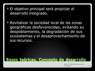 ⚫ El objetivo principal será propiciar el
desarrollo integrado.
⚫ Revitalizar la sociedad local de las zonas
geográficas desfavorecidas, evitando su
despoblamiento, la degradación de sus
ecosistemas y el desaprovechamiento de
sus recursos.
Bases t
te
eó
ór
ri
ic
ca
as
s.
. C
Co
on
nc
ce
ep
pt
to
o d
de
e d
de
es
sa
arrollo
Tema 1. Desarrollo Comunitario.
Conceptos. 20
 