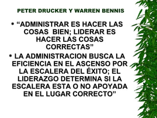 PETER DRUCKER Y WARREN BENNIS “ ADMINISTRAR ES HACER LAS COSAS  BIEN; LIDERAR ES HACER LAS COSAS CORRECTAS” LA ADMINISTRACION BUSCA LA EFICIENCIA EN EL ASCENSO POR LA ESCALERA DEL ÉXITO; EL LIDERAZGO DETERMINA SI LA ESCALERA ESTA O NO APOYADA EN EL LUGAR CORRECTO” 