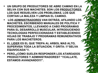 UN GRUPO DE PRODUCTORES SE ABRE CAMINO EN LA SELVA CON SUS MACHETES. SON LOS  PRODUCTORES , LOS QUE RESUELVEN LOS PROBLEMAS, LOS QUE CORTAN LA MALEZA Y LIMPIAN EL CAMINO. LOS  ADMINISTRADORES  VAN DETRÁS, AFILANDO LOS MACHETES, ESCRIBIENDO MANUALES DE POLITICA Y PROCEDIMIENTOS, LLEVANDO A CABO PROGRAMAS PARA EL DESARROLLO MUSCULAR, INTRODUCIENDO TECNOLOGIAS PERFECCIONADAS Y ESTABLECIENDO HOJAS DE TRABAJO Y PROGRAMAS REMUNERATIVOS PARA LOS MACHETEROS. EL  LIDER  ES EL QUE TREPA AL ARBOL MAS ALTO, SUPERVISA TODA LA SITUACION, Y GRITA: !!“SELVA EQUIVOCADA”!!. PERO,¿CÓMO SUELEN RESPONDER LOS ATAREADOS PRODUCTORES Y ADMINISTRADORES? “!!CALLATE, ESTAMOS AVANZANDO!!!”. 