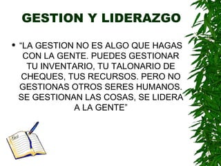 GESTION Y LIDERAZGO “ LA GESTION NO ES ALGO QUE HAGAS CON LA GENTE. PUEDES GESTIONAR TU INVENTARIO, TU TALONARIO DE CHEQUES, TUS RECURSOS. PERO NO GESTIONAS OTROS SERES HUMANOS. SE GESTIONAN LAS COSAS, SE LIDERA A LA GENTE” 