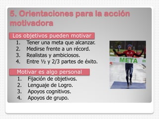 5. Orientaciones para la acción
motivadora
Los objetivos pueden motivar
1. Fijación de objetivos.
2. Lenguaje de Logro.
3. Apoyos cognitivos.
4. Apoyos de grupo.
Motivar es algo personal
1. Tener una meta que alcanzar.
2. Medirse frente a un récord.
3. Realistas y ambiciosos.
4. Entre ½ y 2/3 partes de éxito.
 